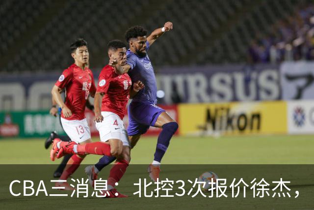 CBA三消息：北控3次报价徐杰，陈海涛回应，广东宏远签约首个外援